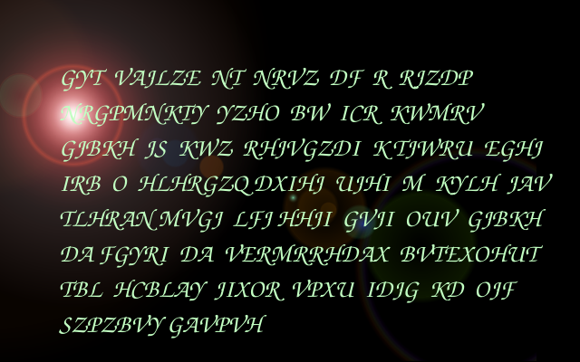 Pale green letters on a black background. GYT  VAJLZE  NT  NRVZ  DF  R  RJZDP NRGPMNKTY  YZHO  BW  ICR  KWMRV  GJBKH  JS  KWZ  RHJVGZDI  K TJWRU  EGHJ IRB  O  HLHRGZQ DXIHJ  UJHI  M  KYLH  JAV TLHRAN MVGJ  LFJ HHJI  GVJI  OUV  GJBKH DA FGYRI  DA  VERMRRHDAX  BVTEXOHUT TBL  HCBLAY  JIXOR  VPXU  IDJG  KD  OJF SZPZBVY GAVPVH