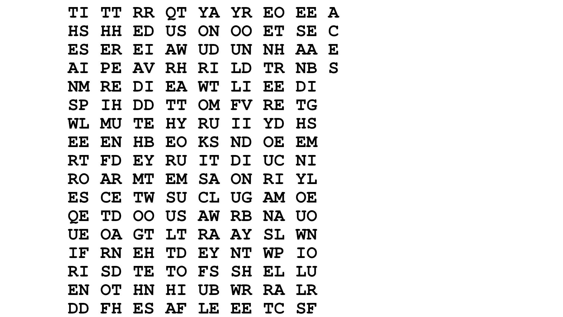 A grid of black letters on a black background: TI TT RR QT YA YR EO EE A [new line] HS HH ED US ON OO ET SE C [new line] ES ER EI AW UD UN NH AA E [new line] AI PE AV RH RI LD TR NB S [new line] NM RE DI EA WT LI EE DI  [new line] SP IH DD TT OM FV RE TG  [new line] WL MU TE HY RU II YD HS  [new line] EE EN HB EO KS ND OE EM  [new line] RT FD EY RU IT DI UC NI  [new line] RO AR MT EM SA ON RI YL  [new line] ES CE TW SU CL UG AM OE  [new line] QE TD OO US AW RB NA UO  [new line] UE OA GT LT RA AY SL WN  [new line] IF RN EH TD EY NT WP IO  [new line] RI SD TE TO FS SH EL LU  [new line] EN OT HN HI UB WR RA LR  [new line] DD FH ES AF LE EE TC SF