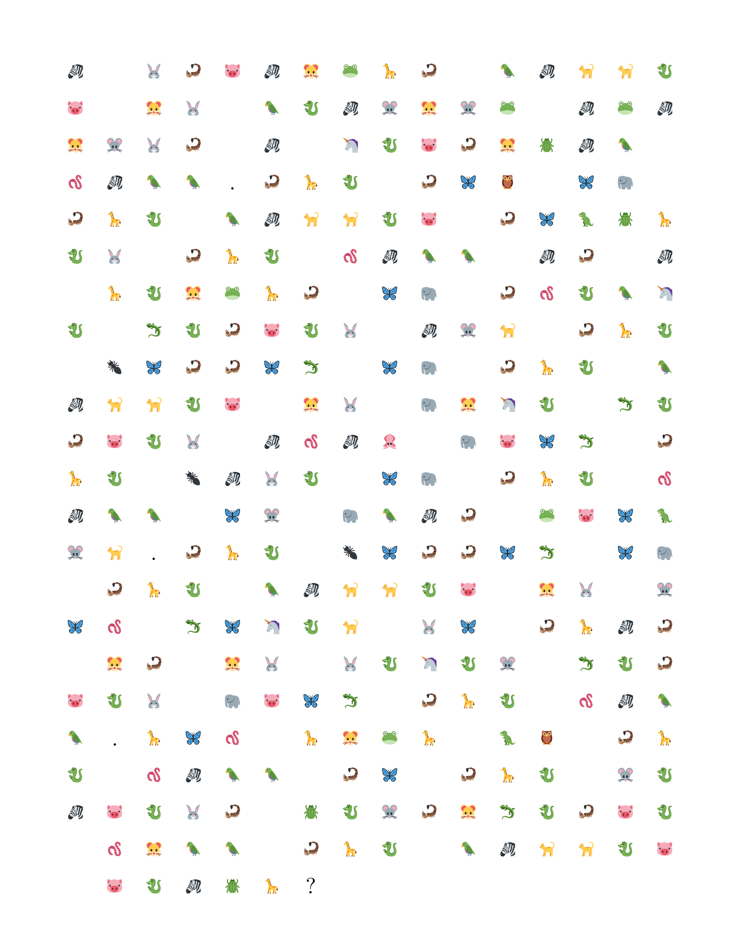 The image is of a grid of symbols.  The symbols are emojis of animals,
punctuation marks, and spaces.  The grid has 23 rows and 16
columns.  There are 16 symbols in each of the first 22 rows.  The 23rd
row has 7 symbols.

First row: a zebra, a space, a rabbit, a scorpion, a pig, a zebra, a
hamster, a frog, a giraffe, a scorpion, a space, a parrot, a zebra, a
cat, a cat, a dragon,

Next row: a pig, a space, a hamster, a rabbit, a
space, a parrot, a dragon, a zebra, a mouse, a hamster, a mouse, a
frog, a space, a zebra, a frog, a zebra,

Next row: a hamster, a mouse, a rabbit, a scorpion, a space, a zebra,
a space, a unicorn, a dragon, a pig, a scorpion, a hamster, a beetle,
a zebra, a parrot, a space,

Next row: a worm, a zebra, a parrot, a parrot, a full stop a scorpion,
a giraffe, a dragon, a space, a scorpion, a butterfly, an owl, a
space, a butterfly, an elephant, a space,

Next row: a scorpion, a giraffe, a dragon, a space, a parrot, a zebra,
a cat, a cat, a dragon, a pig, a space, a scorpion, a butterfly, a
T-Rex, a beetle, a giraffe,

Next row: a dragon, a rabbit, a space, a scorpion, a giraffe, a
dragon, a space, a worm, a zebra, a parrot, a parrot, a space, a
zebra, a scorpion, a space, a zebra,

Next row: a space, a giraffe, a dragon, a hamster, a frog, a giraffe,
a scorpion, a space, a butterfly, an elephant, a space, a scorpion, a
worm, a dragon, a parrot, a unicorn,

Next row: a dragon, a space, a lizard, a dragon, a scorpion, a pig, a
dragon, a rabbit, a space, a zebra, a mouse, a cat, a space, a
scorpion, a giraffe, a dragon,

Next row: a space, an ant, a butterfly, a scorpion, a scorpion, a
butterfly, a lizard, a space, a butterfly, an elephant, a space, a
scorpion, a giraffe, a dragon, a space, a parrot,

Next row: a zebra, a cat, a cat, a dragon, a pig, a space, a hamster,
a rabbit, a space, an elephant, a hamster, a unicorn, a dragon, a
space, a lizard, a dragon,

Next row: a scorpion, a pig, a dragon, a rabbit, a space, a zebra, a
worm, a zebra, a squid, a space, an elephant, a pig, a butterfly, a
lizard, a space, a scorpion,

Next row: a giraffe, a dragon, a space, an ant, a zebra, a rabbit, a
dragon, a space, a butterfly, an elephant, a space, a scorpion, a
giraffe, a dragon, a space, a worm,

Next row: a zebra, a parrot, a parrot, a space, a butterfly, a mouse,
a space, an elephant, a parrot, a zebra, a scorpion, a space, a frog,
a pig, a butterfly, a T-Rex,

Next row: a mouse, a cat, a full stop a scorpion, a giraffe, a dragon,
a space, an ant, a butterfly, a scorpion, a scorpion, a butterfly, a
lizard, a space, a butterfly, an elephant,

Next row: a space, a scorpion, a giraffe, a dragon, a space, a parrot,
a zebra, a cat, a cat, a dragon, a pig, a space, a hamster, a rabbit,
a space, a mouse,

Next row: a butterfly, a worm, a space, a lizard, a butterfly, a
unicorn, a dragon, a cat, a space, a rabbit, a butterfly, a space, a
scorpion, a giraffe, a zebra, a scorpion,

Next row: a space, a hamster, a scorpion, a space, a hamster, a
rabbit, a space, a rabbit, a dragon, a unicorn, a dragon, a mouse, a
space, a lizard, a dragon, a scorpion,

Next row: a pig, a dragon, a rabbit, a space, an elephant, a pig, a
butterfly, a lizard, a space, a scorpion, a giraffe, a dragon, a
space, a worm, a zebra, a parrot,

Next row: a parrot, a full stop a giraffe, a butterfly, a worm, a
space, a giraffe, a hamster, a frog, a giraffe, a space, a T-Rex, an
owl, a space, a scorpion, a giraffe,

Next row: a dragon, a space, a worm, a zebra, a parrot, a parrot, a
space, a scorpion, a butterfly, a space, a scorpion, a giraffe, a
dragon, a space, a mouse, a dragon,

Next row: a zebra, a pig, a dragon, a rabbit, a scorpion, a space, a
beetle, a dragon, a mouse, a scorpion, a hamster, a lizard, a dragon,
a scorpion, a pig, a dragon,

Next row: a space, a worm, a hamster, a parrot, a parrot, a space, a
scorpion, a giraffe, a dragon, a space, a parrot, a zebra, a cat, a
cat, a dragon, a pig,

Final row: a space, a pig, a dragon, a zebra, a beetle, a giraffe, a
question mark
