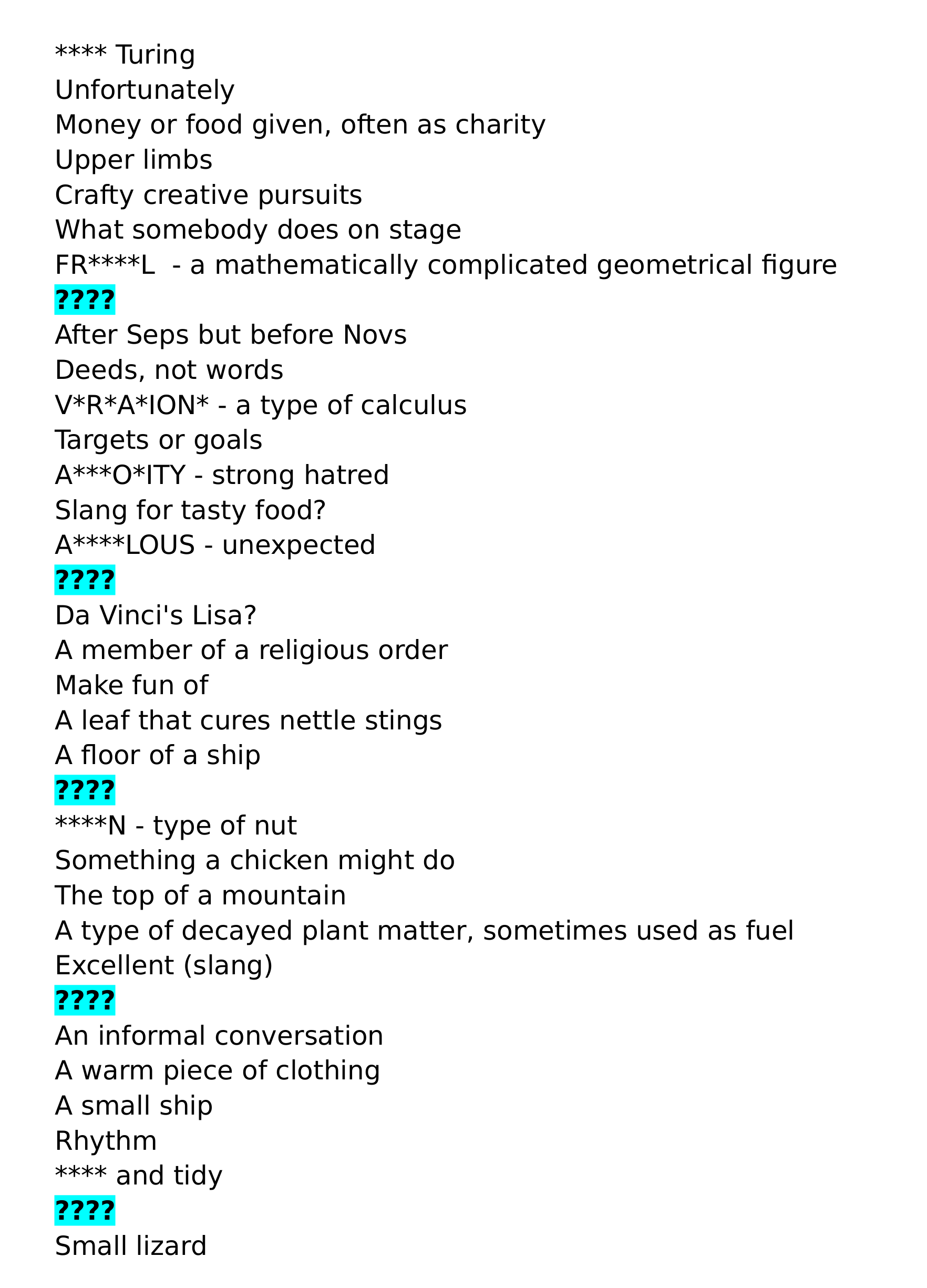 The image consists of several lines of black text on a white background. The lines consisting of four question marks are highlighted.

**** Turing
Unfortunately
Money or food given, often as charity 
Upper limbs
Crafty creative pursuits
What somebody does on stage
FR****L  - a mathematically complicated geometrical figure
???? 
After Seps but before Novs
Deeds, not words
V*R*A*ION* - a type of calculus
Targets or goals
A***O*ITY - strong hatred
Slang for tasty food?
A****LOUS - unexpected
????
Da Vinci's Lisa?
A member of a religious order
Make fun of
A leaf that cures nettle stings
A floor of a ship
????
****N - type of nut
Something a chicken might do
The top of a mountain
A type of decayed plant matter, sometimes used as fuel
Excellent (slang)
????
An informal conversation
A warm piece of clothing
A small ship
Rhythm
**** and tidy
????
Small lizard
